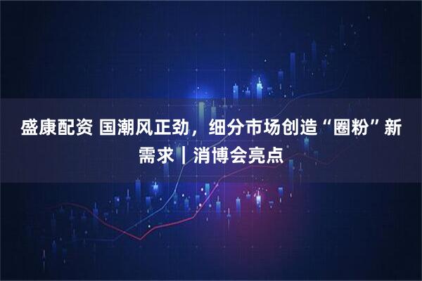 盛康配资 国潮风正劲，细分市场创造“圈粉”新需求｜消博会亮点