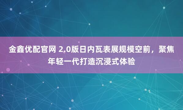 金鑫优配官网 2.0版日内瓦表展规模空前，聚焦年轻一代打造沉浸式体验
