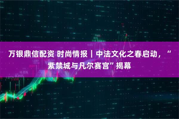 万银鼎信配资 时尚情报｜中法文化之春启动，“紫禁城与凡尔赛宫”揭幕