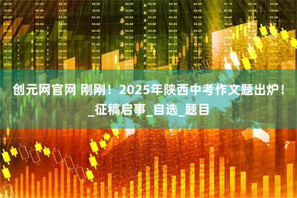 创元网官网 刚刚！2025年陕西中考作文题出炉！_征稿启事_自选_题目