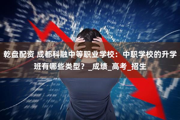 乾盘配资 成都科融中等职业学校：中职学校的升学班有哪些类型？_成绩_高考_招生