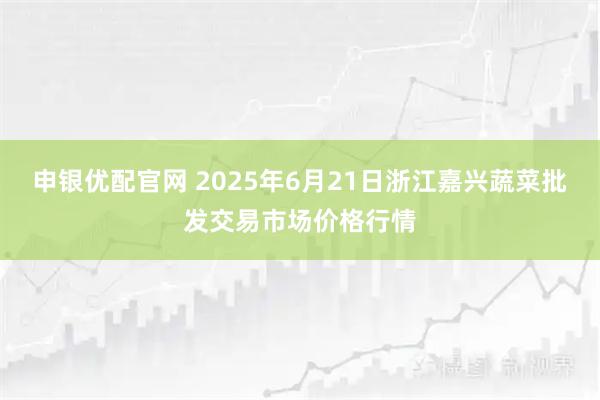 申银优配官网 2025年6月21日浙江嘉兴蔬菜批发交易市场价格行情