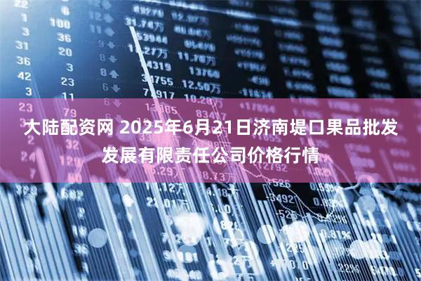 大陆配资网 2025年6月21日济南堤口果品批发发展有限责任公司价格行情