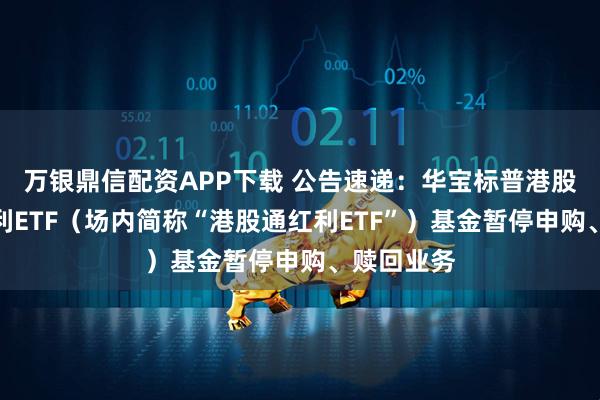 万银鼎信配资APP下载 公告速递：华宝标普港股通低波红利ETF（场内简称“港股通红利ETF”）基金暂停申购、赎回业务
