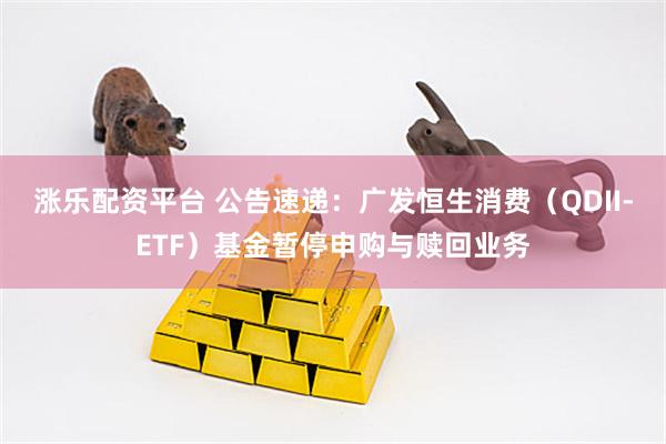 涨乐配资平台 公告速递：广发恒生消费（QDII-ETF）基金暂停申购与赎回业务