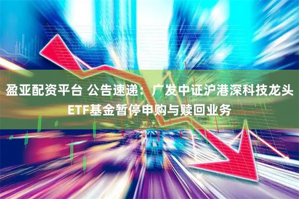 盈亚配资平台 公告速递：广发中证沪港深科技龙头ETF基金暂停申购与赎回业务