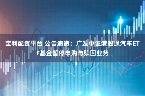 宝利配资平台 公告速递：广发中证港股通汽车ETF基金暂停申购与赎回业务
