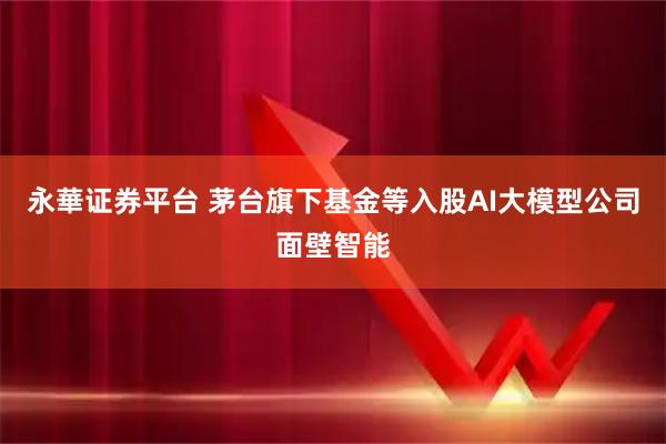 永華证券平台 茅台旗下基金等入股AI大模型公司面壁智能