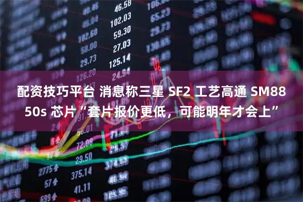 配资技巧平台 消息称三星 SF2 工艺高通 SM8850s 芯片“套片报价更低，可能明年才会上”