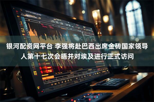 银河配资网平台 李强将赴巴西出席金砖国家领导人第十七次会晤并对埃及进行正式访问
