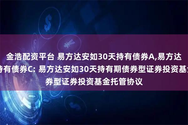 金浩配资平台 易方达安如30天持有债券A,易方达安如30天持有债券C: 易方达安如30天持有期债券型证券投资基金托管协议