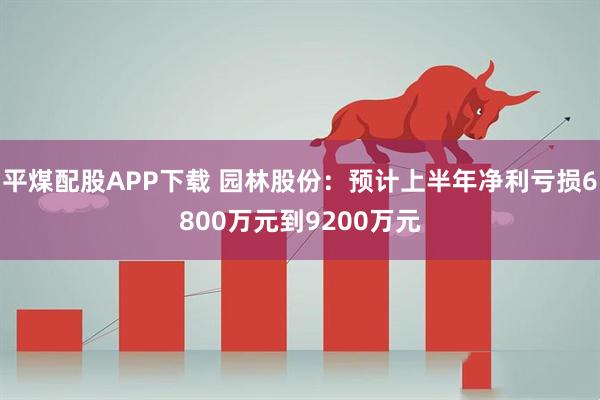 平煤配股APP下载 园林股份：预计上半年净利亏损6800万元到9200万元