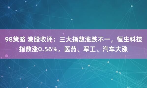98策略 港股收评：三大指数涨跌不一，恒生科技指数涨0.56%，医药、军工、汽车大涨