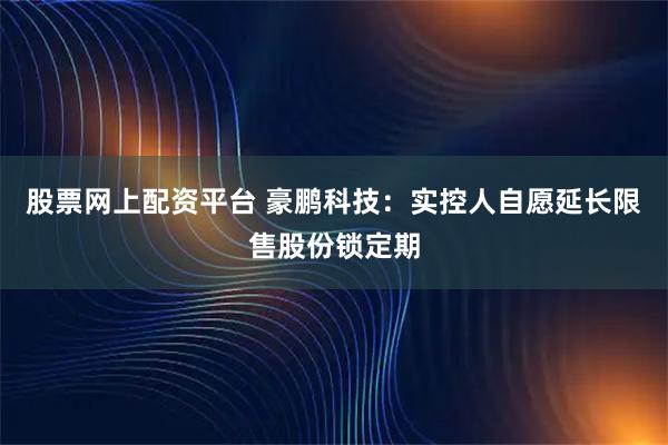 股票网上配资平台 豪鹏科技：实控人自愿延长限售股份锁定期