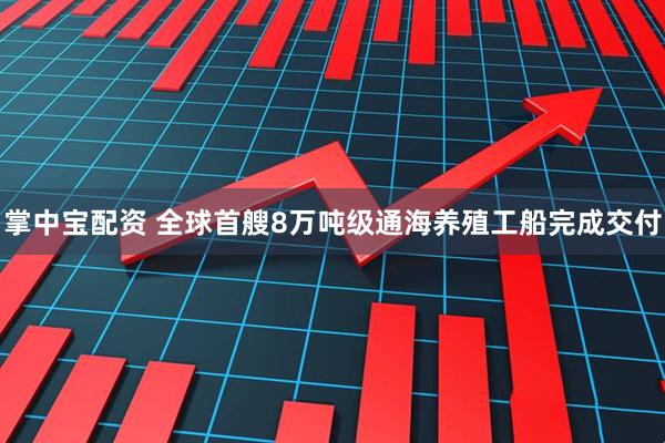 掌中宝配资 全球首艘8万吨级通海养殖工船完成交付