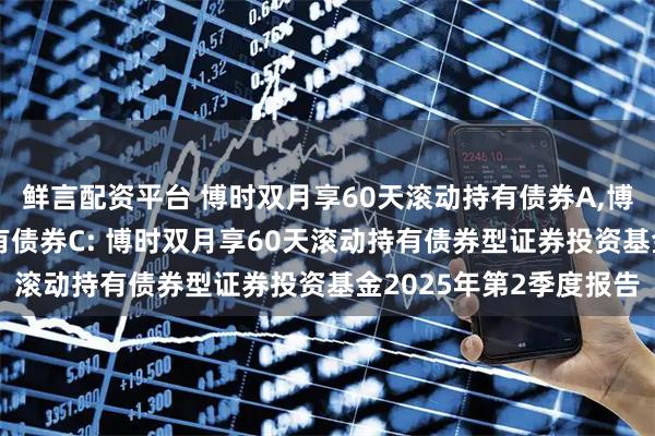 鲜言配资平台 博时双月享60天滚动持有债券A,博时双月享60天滚动持有债券C: 博时双月享60天滚动持有债券型证券投资基金2025年第2季度报告