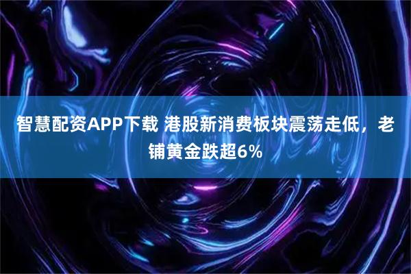 智慧配资APP下载 港股新消费板块震荡走低，老铺黄金跌超6%