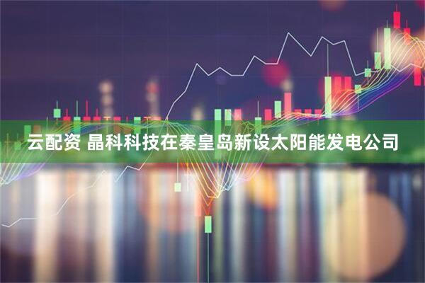 云配资 晶科科技在秦皇岛新设太阳能发电公司