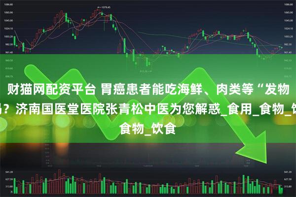 财猫网配资平台 胃癌患者能吃海鲜、肉类等“发物”吗？济南国医堂医院张青松中医为您解惑_食用_食物_饮食