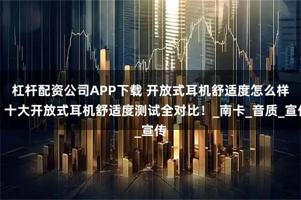 杠杆配资公司APP下载 开放式耳机舒适度怎么样？十大开放式耳机舒适度测试全对比！_南卡_音质_宣传