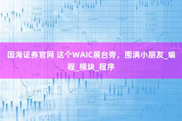 国海证券官网 这个WAIC展台旁，围满小朋友_编程_模块_程序