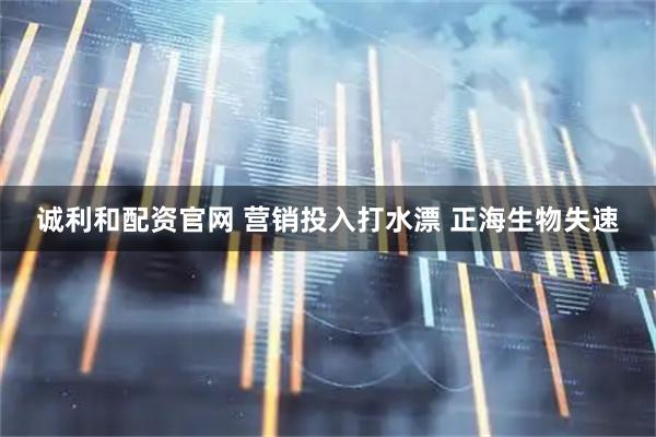 诚利和配资官网 营销投入打水漂 正海生物失速