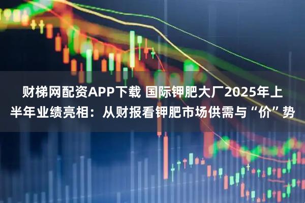 财梯网配资APP下载 国际钾肥大厂2025年上半年业绩亮相：从财报看钾肥市场供需与“价”势