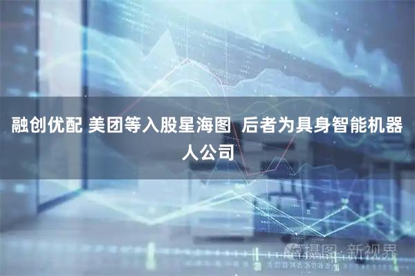 融创优配 美团等入股星海图  后者为具身智能机器人公司
