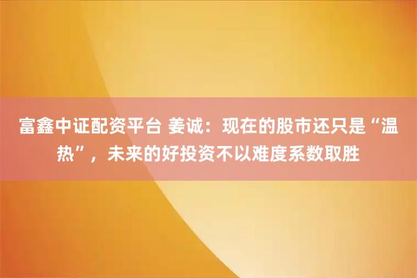 富鑫中证配资平台 姜诚：现在的股市还只是“温热”，未来的好投资不以难度系数取胜