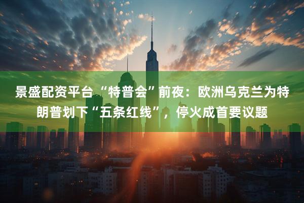 景盛配资平台 “特普会”前夜：欧洲乌克兰为特朗普划下“五条红线”，停火成首要议题