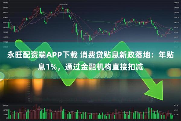 永旺配资端APP下载 消费贷贴息新政落地：年贴息1%，通过金融机构直接扣减