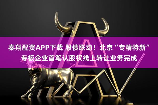 秦翔配资APP下载 股债联动！北京“专精特新”专板企业首笔认股权线上转让业务完成