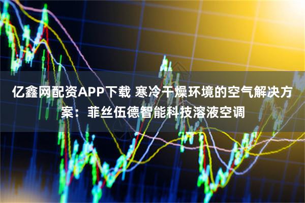 亿鑫网配资APP下载 寒冷干燥环境的空气解决方案：菲丝伍德智能科技溶液空调
