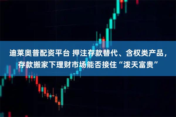 迪莱奥普配资平台 押注存款替代、含权类产品，存款搬家下理财市场能否接住“泼天富贵”