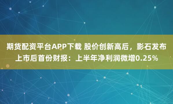 期货配资平台APP下载 股价创新高后，影石发布上市后首份财报：上半年净利润微增0.25%