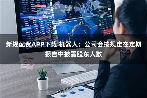 新规配资APP下载 机器人：公司会按规定在定期报告中披露股东人数
