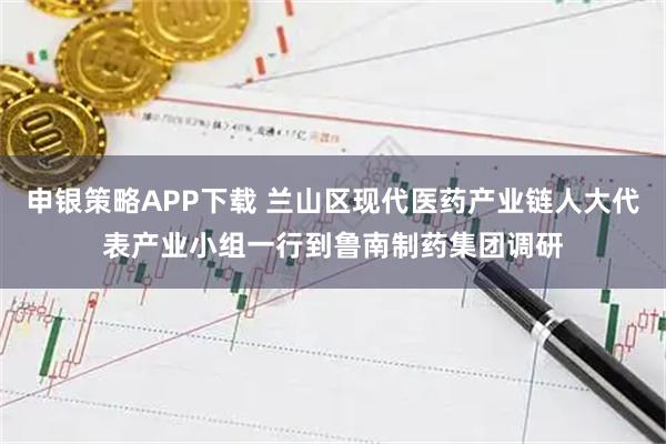 申银策略APP下载 兰山区现代医药产业链人大代表产业小组一行到鲁南制药集团调研