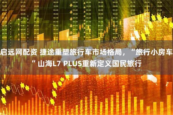 启远网配资 捷途重塑旅行车市场格局，“旅行小房车”山海L7 PLUS重新定义国民旅行