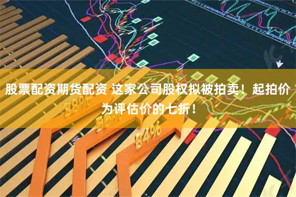 股票配资期货配资 这家公司股权拟被拍卖！起拍价为评估价的七折！