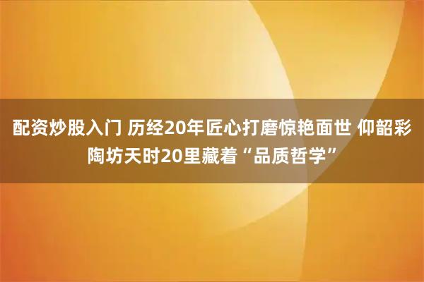 配资炒股入门 历经20年匠心打磨惊艳面世 仰韶彩陶坊天时20里藏着“品质哲学”