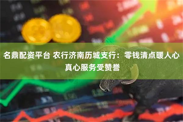 名鼎配资平台 农行济南历城支行：零钱清点暖人心 真心服务受赞誉