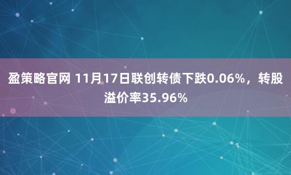 盈策略官网 11月17日联创转债下跌0.06%,转股溢价率35.96%