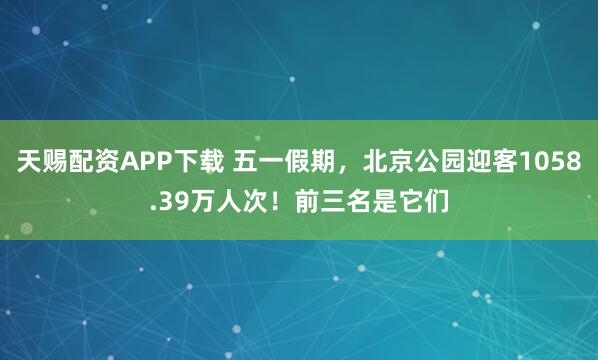 天赐配资APP下载 五一假期，北京公园迎客1058.39万人次！前三名是它们