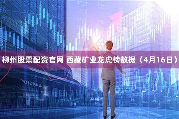 柳州股票配资官网 西藏矿业龙虎榜数据(4月16日)