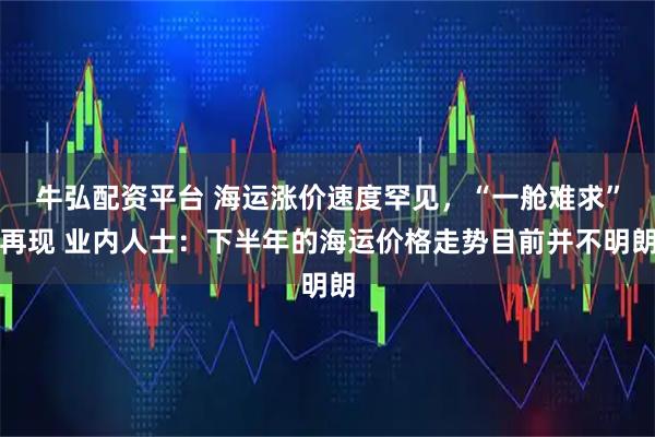 牛弘配资平台 海运涨价速度罕见，“一舱难求”再现 业内人士：下半年的海运价格走势目前并不明朗