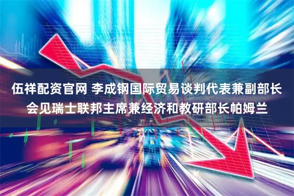 伍祥配资官网 李成钢国际贸易谈判代表兼副部长会见瑞士联邦主席兼经济和教研部长帕姆兰