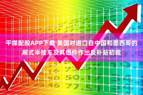 平煤配股APP下载 美国对进口自中国和墨西哥的厢式半挂车及其组件作出反补贴初裁
